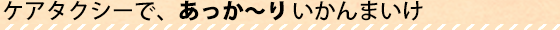 ケアタクシーで、あっかりいかんまいけ